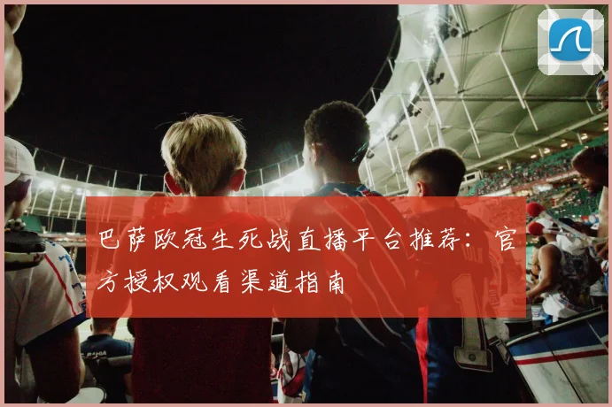 巴萨欧冠生死战直播平台推荐：官方授权观看渠道指南