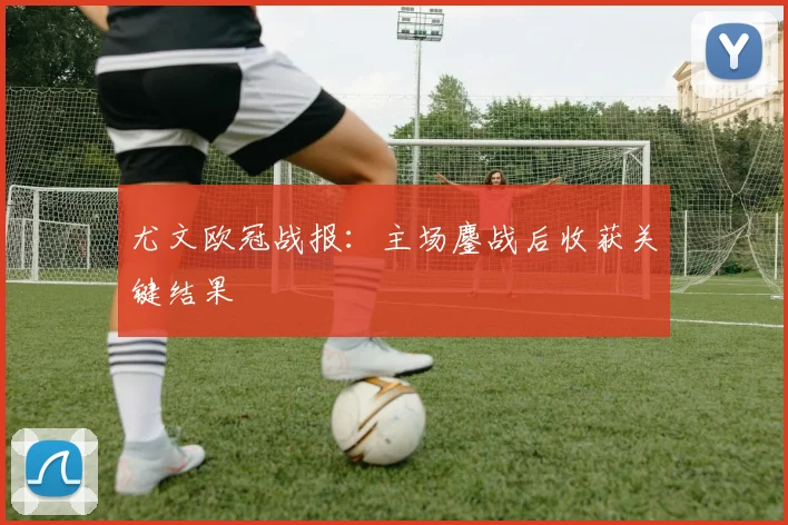 尤文欧冠战报：主场鏖战后收获关键结果