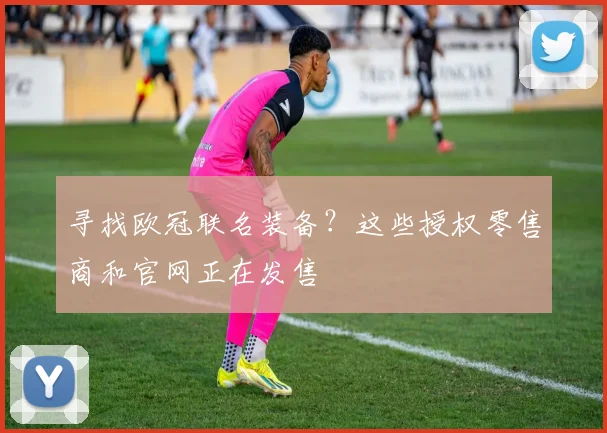 寻找欧冠联名装备？这些授权零售商和官网正在发售