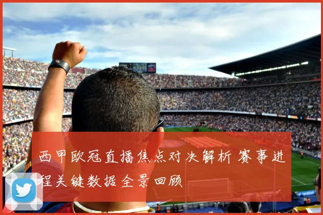 西甲欧冠直播焦点对决解析 赛事进程关键数据全景回顾