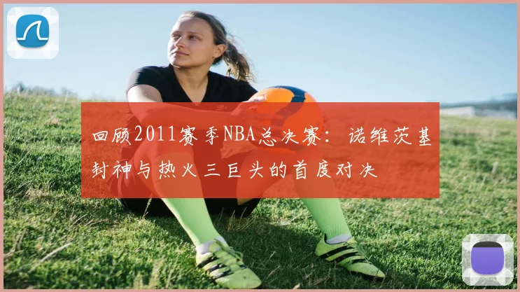 回顾2011赛季NBA总决赛：诺维茨基封神与热火三巨头的首度对决
