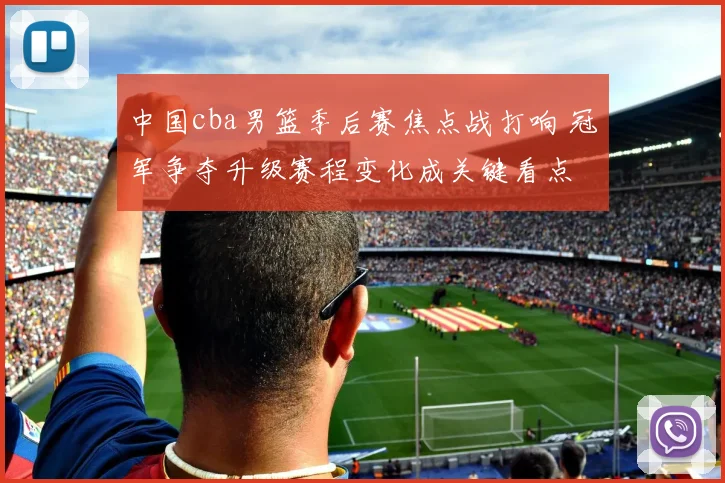 中国cba男篮季后赛焦点战打响 冠军争夺升级赛程变化成关键看点