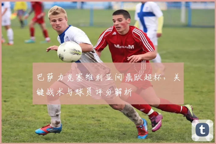 巴萨力克塞维利亚问鼎欧超杯，关键战术与球员评分解析