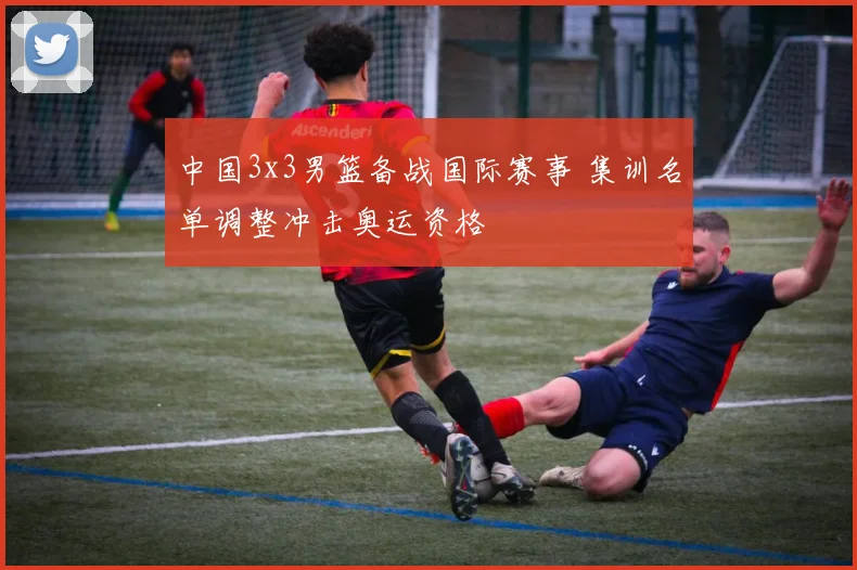 中国3x3男篮备战国际赛事 集训名单调整冲击奥运资格