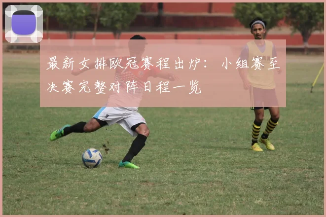 最新女排欧冠赛程出炉：小组赛至决赛完整对阵日程一览