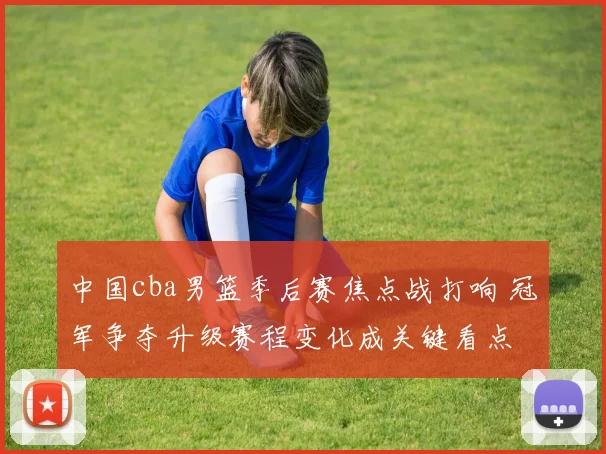 中国cba男篮季后赛焦点战打响 冠军争夺升级赛程变化成关键看点