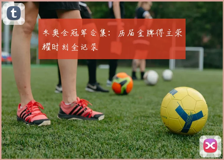 冬奥会冠军合集：历届金牌得主荣耀时刻全记录