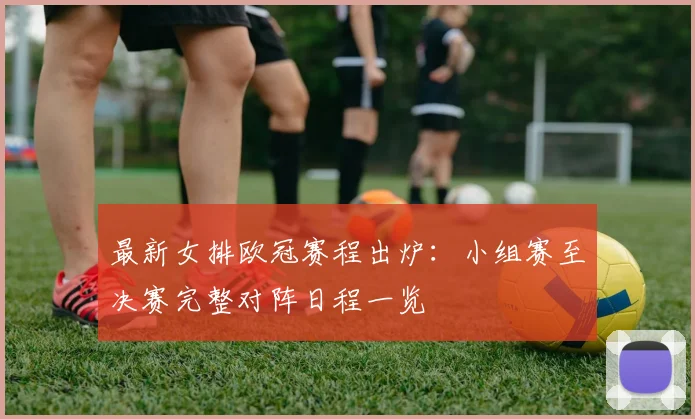 最新女排欧冠赛程出炉：小组赛至决赛完整对阵日程一览