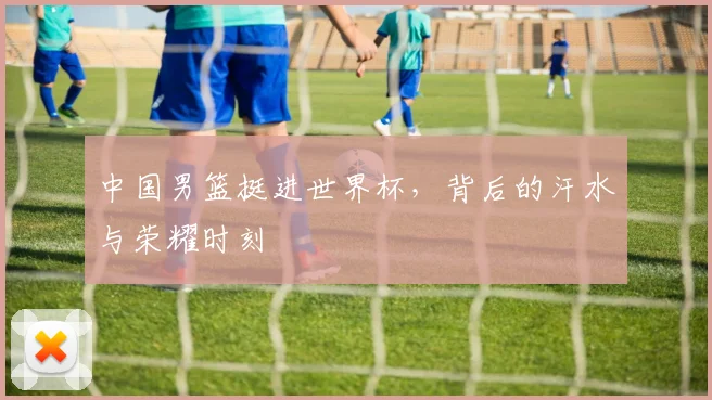 中国男篮挺进世界杯，背后的汗水与荣耀时刻
