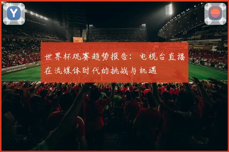 世界杯观赛趋势报告：电视台直播在流媒体时代的挑战与机遇