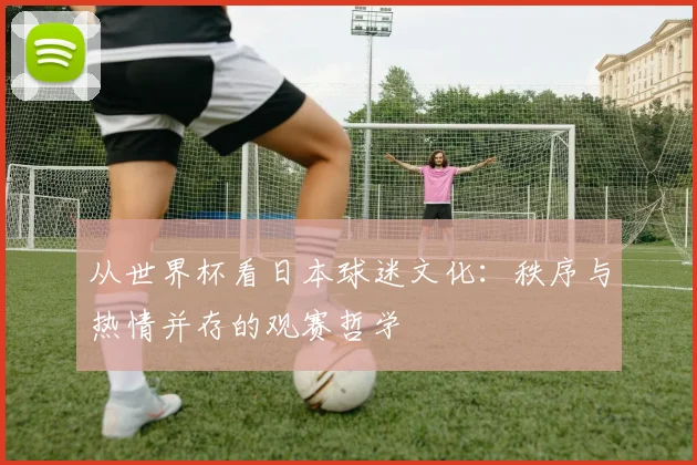 从世界杯看日本球迷文化：秩序与热情并存的观赛哲学