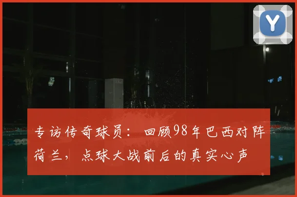 专访传奇球员：回顾98年巴西对阵荷兰，点球大战前后的真实心声