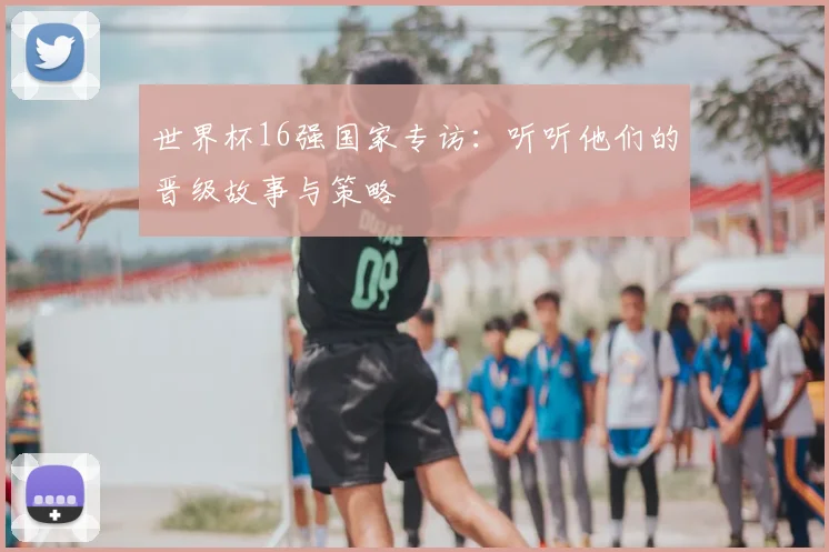 世界杯16强国家专访：听听他们的晋级故事与策略