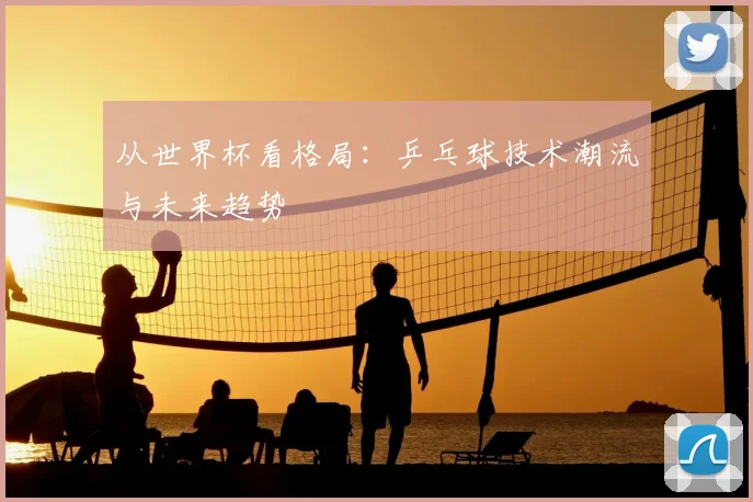 从世界杯看格局：乒乓球技术潮流与未来趋势