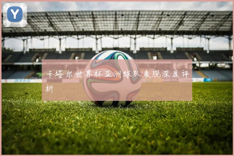 卡塔尔世界杯亚洲球队表现深度评析